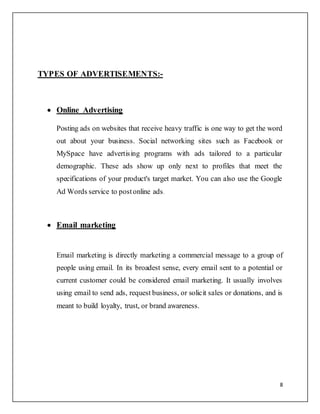 8
TYPES OF ADVERTISEMENTS:-
 Online Advertising
Posting ads on websites that receive heavy traffic is one way to get the word
out about your business. Social networking sites such as Facebook or
MySpace have advertising programs with ads tailored to a particular
demographic. These ads show up only next to profiles that meet the
specifications of your product's target market. You can also use the Google
Ad Words service to postonline ads.
 Email marketing
Email marketing is directly marketing a commercial message to a group of
people using email. In its broadest sense, every email sent to a potential or
current customer could be considered email marketing. It usually involves
using email to send ads, request business, or solicit sales or donations, and is
meant to build loyalty, trust, or brand awareness.
 