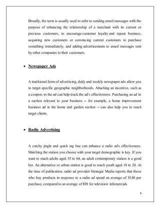 9
Broadly, the term is usually used to refer to sending email messages with the
purpose of enhancing the relationship of a merchant with its current or
previous customers, to encourage customer loyalty and repeat business,
acquiring new customers or convincing current customers to purchase
something immediately, and adding advertisements to email messages sent
by other companies to their customers.
 Newspaper Ads
A traditional form of advertising, daily and weekly newspaper ads allow you
to target specific geographic neighborhoods. Attaching an incentive, such as
a coupon, to the ad can help track the ad's effectiveness. Purchasing an ad in
a section relevant to your business -- for example, a home improvement
business ad in the home and garden section -- can also help you to reach
target clients.
 Radio Advertising
A catchy jingle and quick tag line can enhance a radio ad's effectiveness.
Matching the station you choose with your target demographic is key. If you
want to reach adults aged 35 to 64, an adult contemporary station is a good
bet. An alternative or urban station is good to reach youth aged 18 to 24. At
the time of publication, radio ad provider Strategic Media reports that those
who buy products in response to a radio ad spend an average of $148 per
purchase, compared to an average of $98 for television infomercials.
 