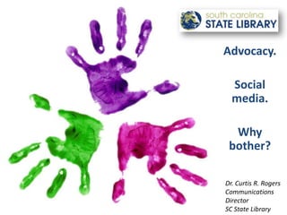 Advocacy. Social media. Why bother? Dr. Curtis R. Rogers Communications Director  SC State Library 