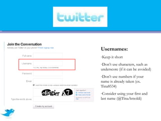 Usernames:
-Keep it short
-Don’t use characters, such as
underscore (if it can be avoided)
-Don’t use numbers if your
name is already taken (ex.
Tina8534)
-Consider using your first and
last name (@TinaArnoldi)
 