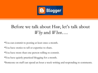 Before we talk about How, let’s talk about
                  Why and When….
•You can commit to posting at least once a month.
•You have stories to tell or expertise to share.
•You have more than one person willing to commit.
•You have quietly practiced blogging for a month.
•Someone on staff can spend an hour a week writing and responding to comments.
 