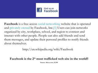 Facebook is a free-access social networking website that is operated
and privately owned by Facebook, Inc.[1] Users can join networks
organized by city, workplace, school, and region to connect and
interact with other people. People can also add friends and send
them messages, and update their personal profiles to notify friends
about themselves.
              http://en.wikipedia.org/wiki/Facebook

    Facebook is the 2th most trafficked web site in the world!!
                            Source: Alexa.com, 12/09
 