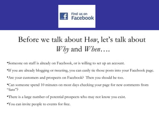 Before we talk about How, let’s talk about
                   Why and When….
•Someone on staff is already on Facebook, or is willing to set up an account.
•If you are already blogging or tweeting, you can easily tie those posts into your Facebook page.
•Are your customers and prospects on Facebook? Then you should be too.
•Can someone spend 10 minutes on most days checking your page for new comments from
“fans”?
•There is a large number of potential prospects who may not know you exist.
•You can invite people to events for free.
 