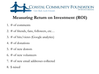 Measuring Return on Investment (ROI)
1. # of comments
2. # of friends, fans, followers, etc…
3. # of hits/views (Google analytics)
4. # of donations
5. # of new donors
6. # of new volunteers
7. # of new email addresses collected
8. $ raised
 