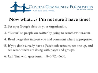 Now what…? I’m not sure I have time!
2. Set up a Google alert on your organization.
3. “Listen” to people on twitter by going to search.twitter.com
4. Read blogs that interest you and comment where appropriate.
5. If you don’t already have a Facebook account, set one up, and
   see what others are doing with pages and groups.
6. Call Tina with questions…. 843-723-3635.
 