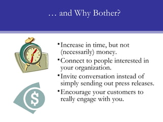 … and Why Bother?


  • Increase in time, but not
    (necessarily) money.
  • Connect to people interested in
    your organization.
  • Invite conversation instead of
    simply sending out press releases.
  • Encourage your customers to
    really engage with you.
 