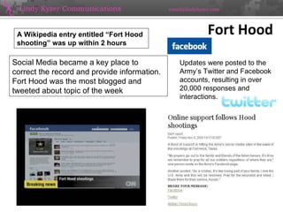 Fort Hood 09/14/10 Social Media became a key place to correct the record and provide information. Fort Hood was the most blogged and tweeted about topic of the week Updates were posted to the Army’s Twitter and Facebook accounts, resulting in over 20,000 responses and interactions.  A Wikipedia entry entitled “Fort Hood shooting” was up within 2 hours  