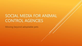 SOCIAL MEDIA FOR ANIMAL
CONTROL AGENCIES
Moving beyond adoptable pets
 