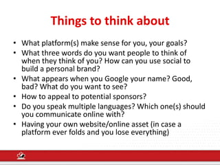 Things to think about
• What platform(s) make sense for you, your goals?
• What three words do you want people to think of
when they think of you? How can you use social to
build a personal brand?
• What appears when you Google your name? Good,
bad? What do you want to see?
• How to appeal to potential sponsors?
• Do you speak multiple languages? Which one(s) should
you communicate online with?
• Having your own website/online asset (in case a
platform ever folds and you lose everything)
 