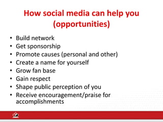 How social media can help you
(opportunities)
• Build network
• Get sponsorship
• Promote causes (personal and other)
• Create a name for yourself
• Grow fan base
• Gain respect
• Shape public perception of you
• Receive encouragement/praise for
accomplishments
 