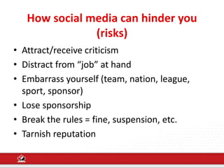 How social media can hinder you
(risks)
• Attract/receive criticism
• Distract from “job” at hand
• Embarrass yourself (team, nation, league,
sport, sponsor)
• Lose sponsorship
• Break the rules = fine, suspension, etc.
• Tarnish reputation
 