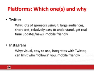 Platforms: Which one(s) and why
• Twitter
Why: lots of sponsors using it, large audiences,
short text, relatively easy to understand, get real
time updates/news, mobile friendly
• Instagram
Why: visual, easy to use, integrates with Twitter,
can limit who “follows” you, mobile friendly
 