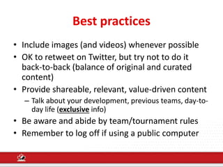 Best practices
• Include images (and videos) whenever possible
• OK to retweet on Twitter, but try not to do it
back-to-back (balance of original and curated
content)
• Provide shareable, relevant, value-driven content
– Talk about your development, previous teams, day-to-
day life (exclusive info)
• Be aware and abide by team/tournament rules
• Remember to log off if using a public computer
 