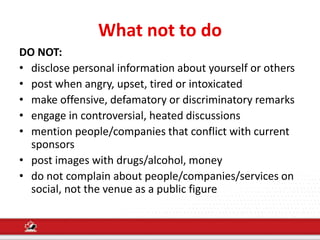 What not to do
DO NOT:
• disclose personal information about yourself or others
• post when angry, upset, tired or intoxicated
• make offensive, defamatory or discriminatory remarks
• engage in controversial, heated discussions
• mention people/companies that conflict with current
sponsors
• post images with drugs/alcohol, money
• do not complain about people/companies/services on
social, not the venue as a public figure
 