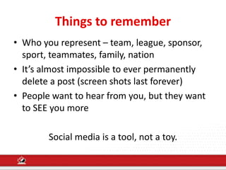 Things to remember
• Who you represent – team, league, sponsor,
sport, teammates, family, nation
• It’s almost impossible to ever permanently
delete a post (screen shots last forever)
• People want to hear from you, but they want
to SEE you more
Social media is a tool, not a toy.
 