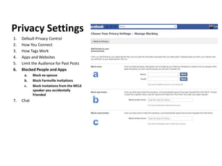 Privacy Settings
1.   Default Privacy Control
2.   How You Connect
3.   How Tags Work
4.   Apps and Websites
5.   Limit the Audience for Past Posts
6.   Blocked People and Apps
      a.    Block ex-spouse
      b.    Block Farmville invitations
      c.    Block invitations from the MCLE
            speaker you accidentally
            friended
7.   Chat
 