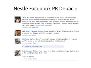Nestle Facebook PR Debacle

     Greenpeace vs. Nesetle

              "To repeat: we welcome your
              comments, but please don't post
              using an altered version of any of
              our logos as your profile pic--they
              will be deleted."
 