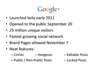 •   Launched beta early 2011
•   Opened to the public September 20
•   25 million unique visitors
•   Fastest growing social network
•   Brand Pages allowed November 7
•   Neat features:
    – Circles       – Hangouts    – Editable Posts
    – Public / Non-Public Posts   – Locked Posts
 