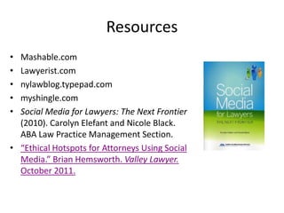 Resources
• Mashable.com
• Lawyerist.com
• nylawblog.typepad.com
• myshingle.com
• Social Media for Lawyers: The Next Frontier
  (2010). Carolyn Elefant and Nicole Black.
  ABA Law Practice Management Section.
• “Ethical Hotspots for Attorneys Using Social
  Media.” Brian Hemsworth. Valley Lawyer.
  October 2011.
 