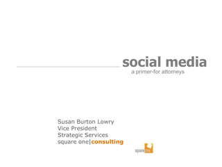 Susan Burton Lowry Vice President Strategic Services  square one | consulting social media   a primer-for attorneys  