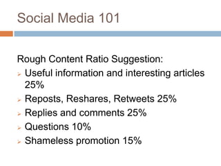 Social Media 101

Rough Content Ratio Suggestion:
 Useful information and interesting articles
  25%
 Reposts, Reshares, Retweets 25%

 Replies and comments 25%

 Questions 10%

 Shameless promotion 15%
 