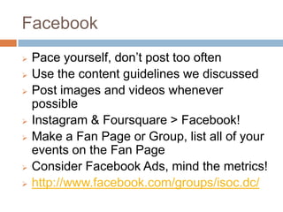 Facebook
   Pace yourself, don’t post too often
   Use the content guidelines we discussed
   Post images and videos whenever
    possible
   Instagram & Foursquare > Facebook!
   Make a Fan Page or Group, list all of your
    events on the Fan Page
   Consider Facebook Ads, mind the metrics!
   http://www.facebook.com/groups/isoc.dc/
 