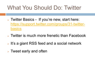 What You Should Do: Twitter
   Twitter Basics - If you’re new, start here:
    https://support.twitter.com/groups/31-twitter-
    basics
   Twitter is much more frenetic than Facebook

   It’s a giant RSS feed and a social network

   Tweet early and often
 