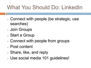 What You Should Do: LinkedIn
   Connect with people (be strategic, use
    searches)
   Join Groups
   Start a Group
   Connect with people from groups
   Post content
   Share, like, and reply
   Use social media 101 guidelines!
 