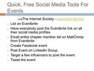 Quick, Free Social Media Tools For
Events
          The Internet Society – www.isoc-dc.org
   List on Eventbrite
   Have everybody post the Eventbrite link on all
    of their social media profiles
   Email entire list on MailChimp from Eventbrite
   Create Facebook event
   Post Event on LinkedIn Group
   Target a few influencers to post the event
   Tweet the event
 