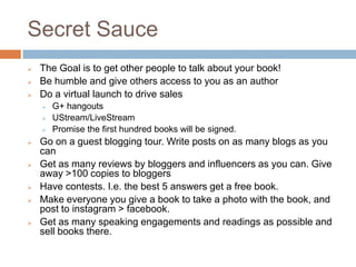 Secret Sauce
   The Goal is to get other people to talk about your book!
   Be humble and give others access to you as an author
   Do a virtual launch to drive sales
     G+ hangouts
     UStream/LiveStream
     Promise the first hundred books will be signed.
   Go on a guest blogging tour. Write posts on as many blogs as you
    can
   Get as many reviews by bloggers and influencers as you can. Give
    away >100 copies to bloggers
   Have contests. I.e. the best 5 answers get a free book.
   Make everyone you give a book to take a photo with the book, and
    post to instagram > facebook.
   Get as many speaking engagements and readings as possible and
    sell books there.
 