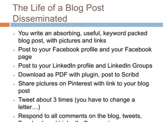 The Life of a Blog Post
Disseminated
   You write an absorbing, useful, keyword packed
    blog post, with pictures and links
   Post to your Facebook profile and your Facebook
    page
   Post to your LinkedIn profile and LinkedIn Groups
   Download as PDF with plugin, post to Scribd
   Share pictures on Pinterest with link to your blog
    post
   Tweet about 3 times (you have to change a
    letter…)
   Respond to all comments on the
 