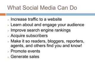 What Social Media Can Do
   Increase traffic to a website
   Learn about and engage your audience
   Improve search engine rankings
   Acquire subscribers
   Make it so
    readers, bloggers, reporters, agents, and
    others find you and know!
   Promote events
   Generate sales
 