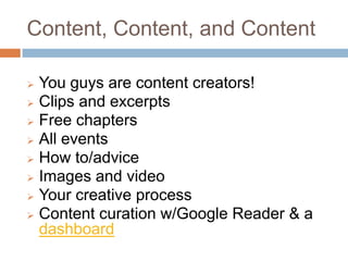 Content, Content, and Content

 You guys are content creators!
 Clips and excerpts
 Free chapters
 All events
 How to/advice
 Images and video
 Your creative process
 Content curation w/Google Reader & a
  dashboard
 