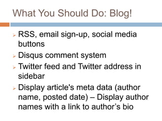 What You Should Do: Blog!

 RSS, email sign-up, social media
  buttons
 Disqus comment system

 Twitter feed and Twitter address in
  sidebar
 Display article's meta data (author

  name, posted date) – Display author
  names with a link to author’s bio
 