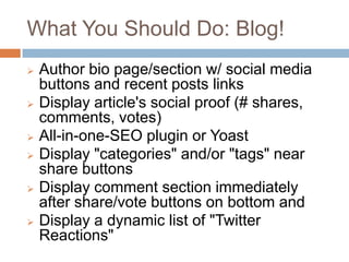 What You Should Do: Blog!
   Author bio page/section w/ social media
    buttons and recent posts links
   Display article's social proof (#
    shares, comments, votes)
   All-in-one-SEO plugin or Yoast
   Display "categories" and/or "tags" near
    share buttons
   Display comment section immediately
    after share/vote buttons on bottom and
   Display a dynamic list of "Twitter
    Reactions"
 