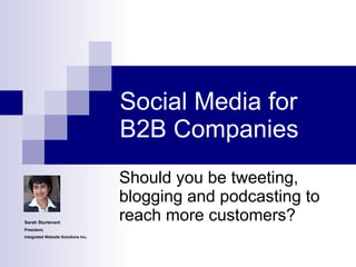 Social Media for B2B Companies Should you be tweeting, blogging and podcasting to reach more customers? Sarah Sturtevant President, Integrated Website Solutions Inc. 