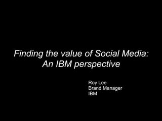 Finding the value of Social Media: An IBM perspective Roy Lee Brand Manager IBM 