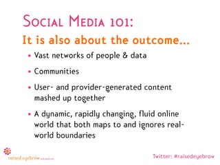 Social Media 101:
It is also about the outcome...
• Vast networks of people & data
• Communities
• User- and provider-generated content
  mashed up together
• A dynamic, rapidly changing, fluid online
  world that both maps to and ignores real-
  world boundaries

                                   Twitter: #raisedeyebrow
 