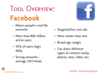 Tool Overview:
Facebook
• Mimics people’s real life
  networks                    • Targeted/low cost ads
• More than 800 million       • More women than men
  active users
                              • Broad age ranges
• 50% of users login
                              • Can share different
  daily
                                types of content easily:
• Strong networks -             photos, text, video, etc.
  average 130 friends

                                         Twitter: #raisedeyebrow
 