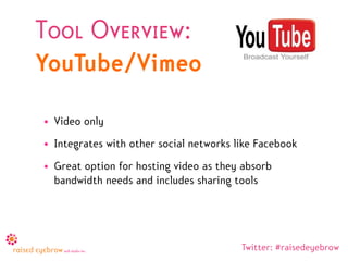 Tool Overview:
YouTube/Vimeo

• Video only
• Integrates with other social networks like Facebook
• Great option for hosting video as they absorb
  bandwidth needs and includes sharing tools




                                         Twitter: #raisedeyebrow
 