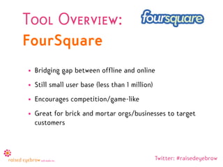 Tool Overview:
FourSquare
• Bridging gap between offline and online
• Still small user base (less than 1 million)
• Encourages competition/game-like
• Great for brick and mortar orgs/businesses to target
  customers



                                                Twitter: #raisedeyebrow
 