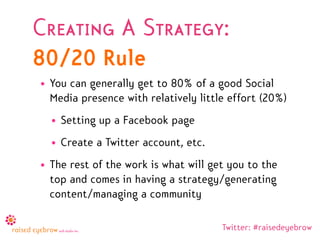 Creating A Strategy:
80/20 Rule
• You can generally get to 80% of a good Social
  Media presence with relatively little effort (20%)
  • Setting up a Facebook page
  • Create a Twitter account, etc.
• The rest of the work is what will get you to the
  top and comes in having a strategy/generating
  content/managing a community

                                      Twitter: #raisedeyebrow
 