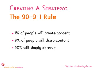 Creating A Strategy:
The 90-9-1 Rule

• 1% of people will create content
• 9% of people will share content
• 90% will simply observe



                               Twitter: #raisedeyebrow
 