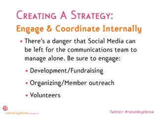 Creating A Strategy:
Engage & Coordinate Internally
• There’s a danger that Social Media can
  be left for the communications team to
  manage alone. Be sure to engage:
  • Development/Fundraising
  • Organizing/Member outreach
  • Volunteers

                              Twitter: #raisedeyebrow
 