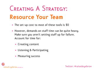 Creating A Strategy:
Resource Your Team
• The set-up cost to most of these tools is $0
• However, demands on staff time can be quite heavy.
  Make sure you aren’t setting staff up for failure.
  Account for time for:
  • Creating content
  • Listening & Participating
  • Measuring success


                                           Twitter: #raisedeyebrow
 