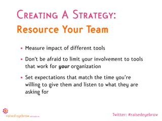 Creating A Strategy:
Resource Your Team
• Measure impact of different tools
• Don’t be afraid to limit your involvement to tools
  that work for your organization
• Set expectations that match the time you’re
  willing to give them and listen to what they are
  asking for


                                       Twitter: #raisedeyebrow
 