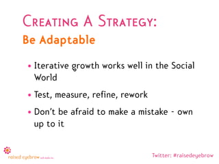 Creating A Strategy:
Be Adaptable
• Iterative growth works well in the Social
  World
• Test, measure, refine, rework
• Don’t be afraid to make a mistake - own
  up to it


                                  Twitter: #raisedeyebrow
 