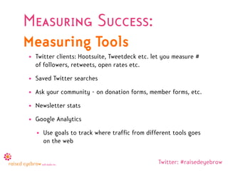 Measuring Success:
Measuring Tools
• Twitter clients: Hootsuite, Tweetdeck etc. let you measure #
  of followers, retweets, open rates etc.
• Saved Twitter searches
• Ask your community - on donation forms, member forms, etc.
• Newsletter stats
• Google Analytics
  • Use goals to track where traffic from different tools goes
    on the web


                                               Twitter: #raisedeyebrow
 