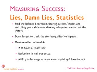 Measuring Success:
Lies, Damn Lies, Statistics
• Find the balance between measuring success/impact and
  switching gears while also allowing adequate time to test the
  waters
• Don’t forget to track the stories/qualitative impacts
• Measure other internal #s:
  • # of hours of staff time
  • Reduction in mail out costs
  • Ability to leverage external events quickly & have impact


                                               Twitter: #raisedeyebrow
 