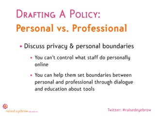 Drafting A Policy:
Personal vs. Professional
• Discuss privacy & personal boundaries
   • You can’t control what staff do personally
     online
   • You can help them set boundaries between
     personal and professional through dialogue
     and education about tools


                                     Twitter: #raisedeyebrow
 